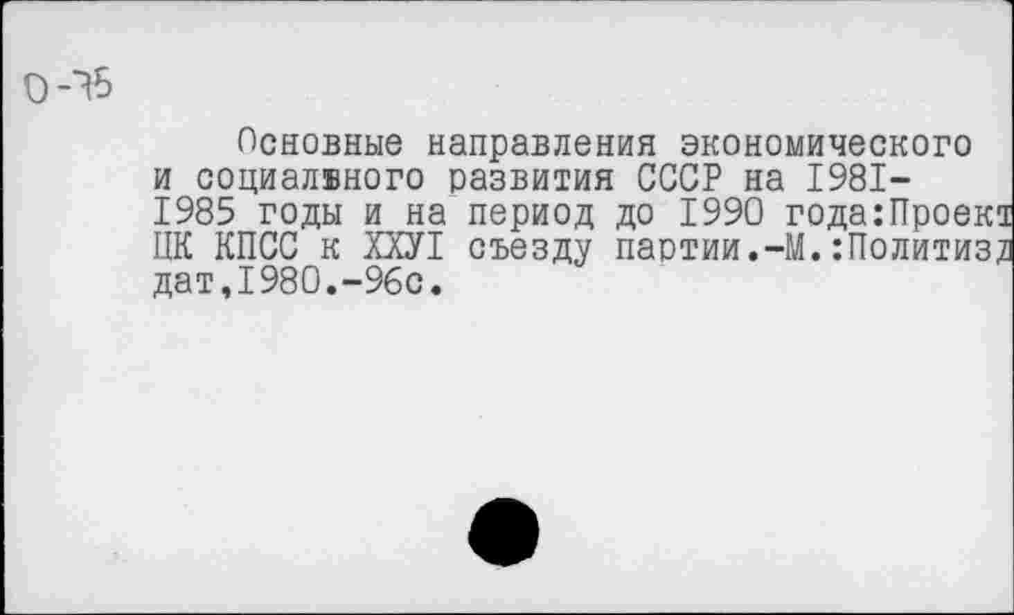 ﻿Основные направления экономического и социального развития СССР на 1981-
1985 годы и на период до 1990 года ЦК КПСС к ХХУ1 съезду партии.-М.:П дат,1980.-96с.